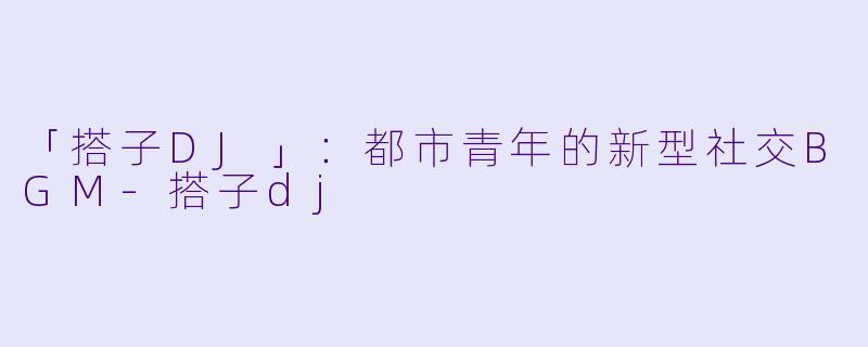 「搭子DJ」：都市青年的新型社交BGM-搭子dj