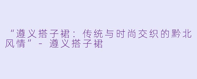 “遵义搭子裙：传统与时尚交织的黔北风情”-遵义搭子裙