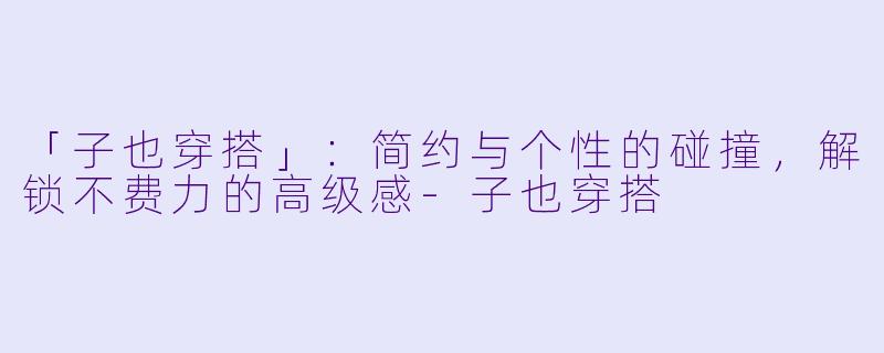 「子也穿搭」：简约与个性的碰撞，解锁不费力的高级感-子也穿搭