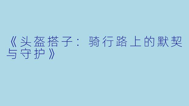 《头盔搭子：骑行路上的默契与守护》
