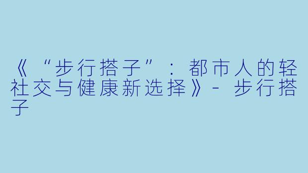 《“步行搭子”：都市人的轻社交与健康新选择》-步行搭子