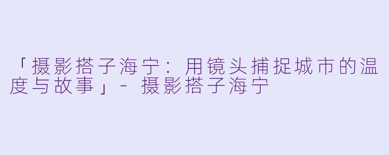 「摄影搭子海宁：用镜头捕捉城市的温度与故事」-摄影搭子海宁