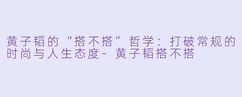 黄子韬的“搭不搭”哲学：打破常规的时尚与人生态度-黄子韬搭不搭