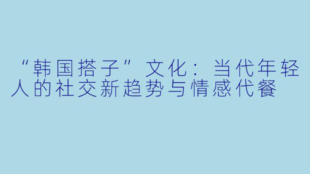 “韩国搭子”文化：当代年轻人的社交新趋势与情感代餐