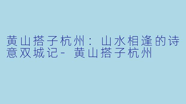 黄山搭子杭州：山水相逢的诗意双城记-黄山搭子杭州