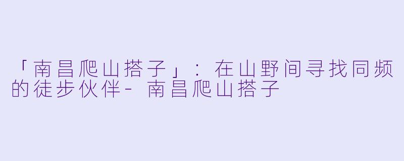 「南昌爬山搭子」：在山野间寻找同频的徒步伙伴-南昌爬山搭子