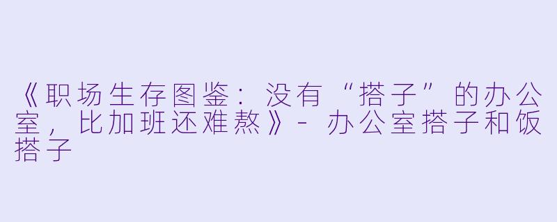 《职场生存图鉴：没有“搭子”的办公室，比加班还难熬》-办公室搭子和饭搭子