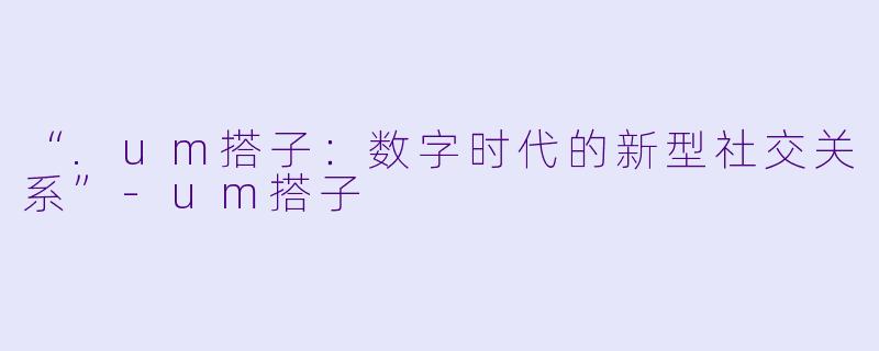 “.um搭子：数字时代的新型社交关系”-um搭子