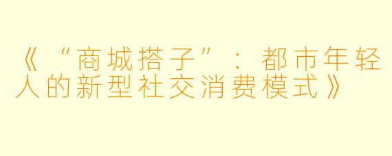 《“商城搭子”：都市年轻人的新型社交消费模式》