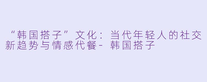 “韩国搭子”文化：当代年轻人的社交新趋势与情感代餐-韩国搭子