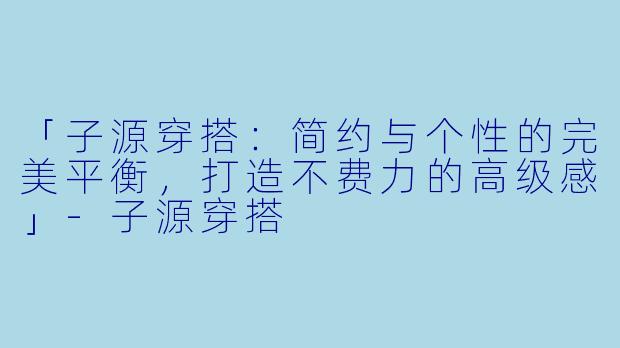 「子源穿搭：简约与个性的完美平衡，打造不费力的高级感」-子源穿搭