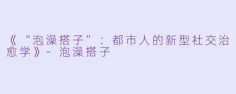 《“泡澡搭子”：都市人的新型社交治愈学》-泡澡搭子