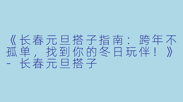 《长春元旦搭子指南：跨年不孤单，找到你的冬日玩伴！》-长春元旦搭子