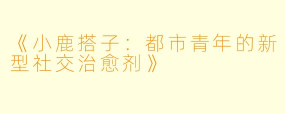 《小鹿搭子：都市青年的新型社交治愈剂》