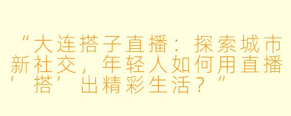 “大连搭子直播：探索城市新社交，年轻人如何用直播‘搭’出精彩生活？”