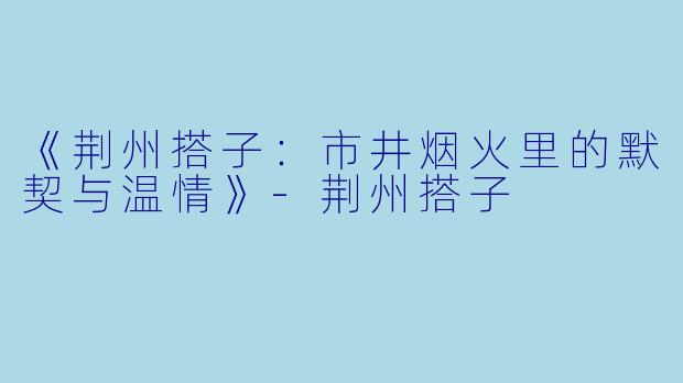 《荆州搭子：市井烟火里的默契与温情》-荆州搭子