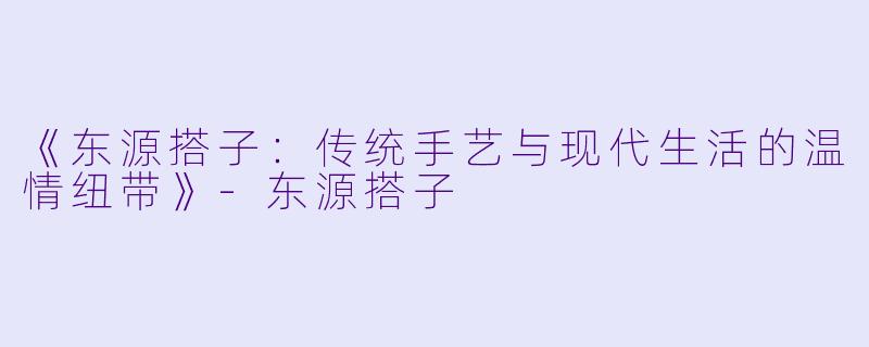 《东源搭子：传统手艺与现代生活的温情纽带》-东源搭子