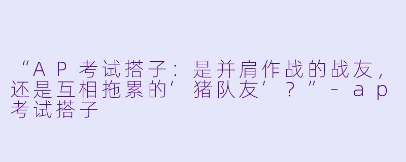 “AP考试搭子：是并肩作战的战友，还是互相拖累的‘猪队友’？”-ap考试搭子