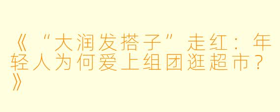 《“大润发搭子”走红：年轻人为何爱上组团逛超市？》
