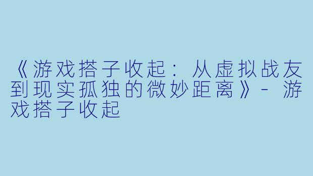 《游戏搭子收起：从虚拟战友到现实孤独的微妙距离》-游戏搭子收起