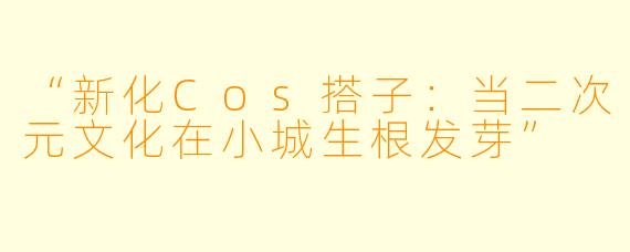 “新化Cos搭子：当二次元文化在小城生根发芽”