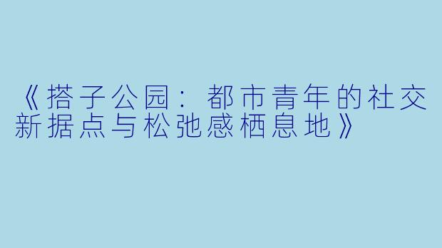 《搭子公园：都市青年的社交新据点与松弛感栖息地》