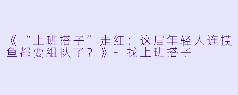 《“上班搭子”走红：这届年轻人连摸鱼都要组队了？》-找上班搭子