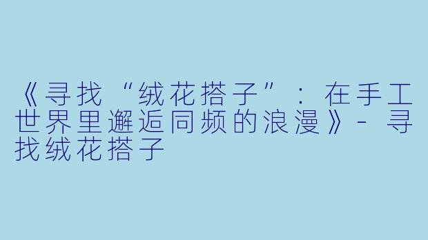 《寻找“绒花搭子”：在手工世界里邂逅同频的浪漫》-寻找绒花搭子