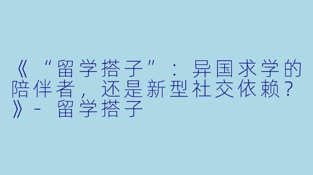 《“留学搭子”：异国求学的陪伴者，还是新型社交依赖？》-留学搭子