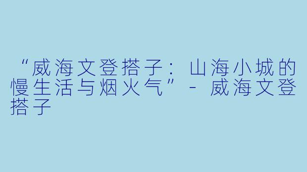 “威海文登搭子：山海小城的慢生活与烟火气”-威海文登搭子