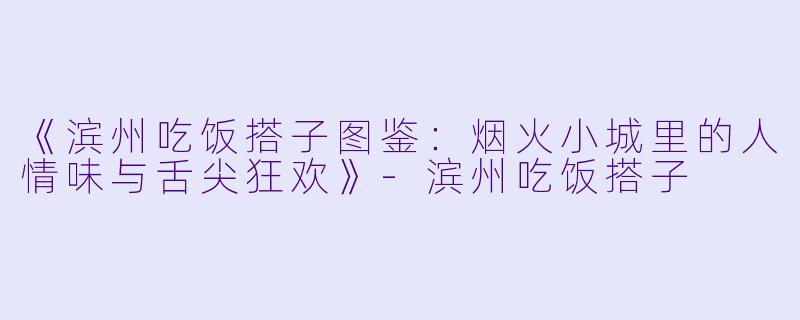 《滨州吃饭搭子图鉴：烟火小城里的人情味与舌尖狂欢》-滨州吃饭搭子