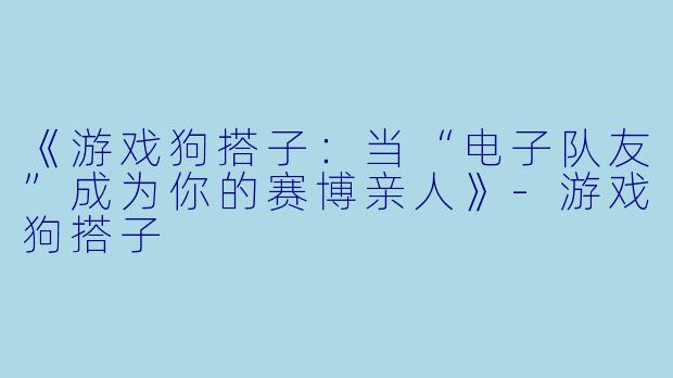 《游戏狗搭子：当“电子队友”成为你的赛博亲人》-游戏狗搭子