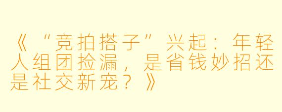 《“竞拍搭子”兴起：年轻人组团捡漏，是省钱妙招还是社交新宠？》
