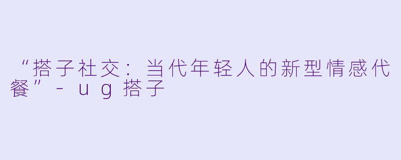 “搭子社交：当代年轻人的新型情感代餐”-ug搭子