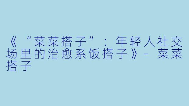 《“菜菜搭子”：年轻人社交场里的治愈系饭搭子》-菜菜搭子