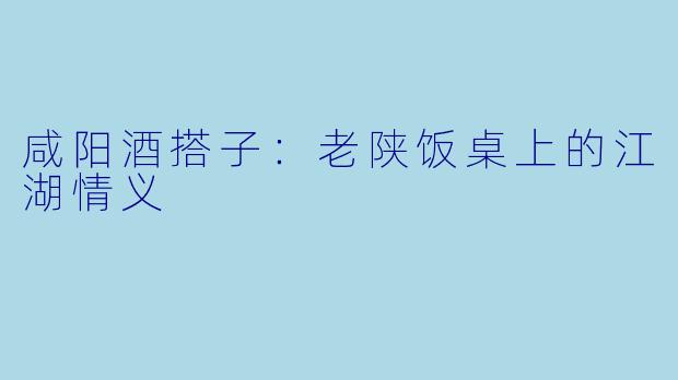 咸阳酒搭子：老陕饭桌上的江湖情义