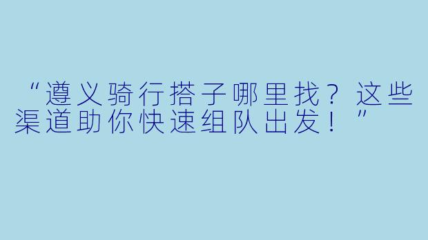 “遵义骑行搭子哪里找？这些渠道助你快速组队出发！”