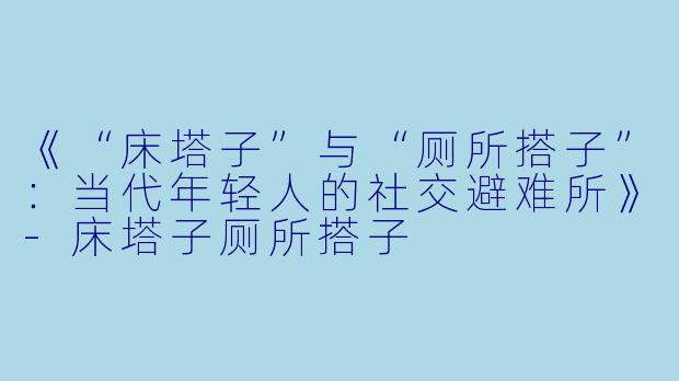《“床塔子”与“厕所搭子”：当代年轻人的社交避难所》-床塔子厕所搭子
