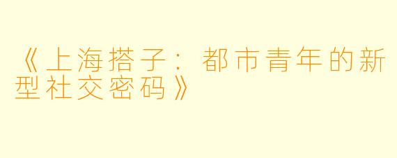 《上海搭子：都市青年的新型社交密码》