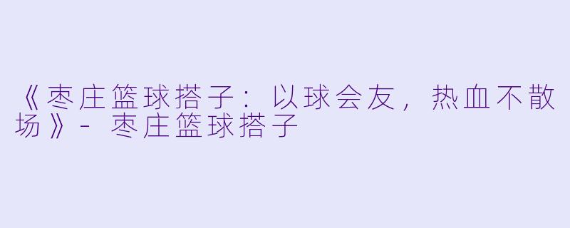 《枣庄篮球搭子：以球会友，热血不散场》-枣庄篮球搭子