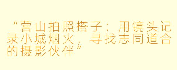 “营山拍照搭子：用镜头记录小城烟火，寻找志同道合的摄影伙伴”