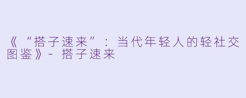 《“搭子速来”：当代年轻人的轻社交图鉴》-搭子速来