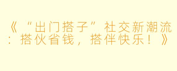 《“出门搭子”社交新潮流：搭伙省钱，搭伴快乐！》