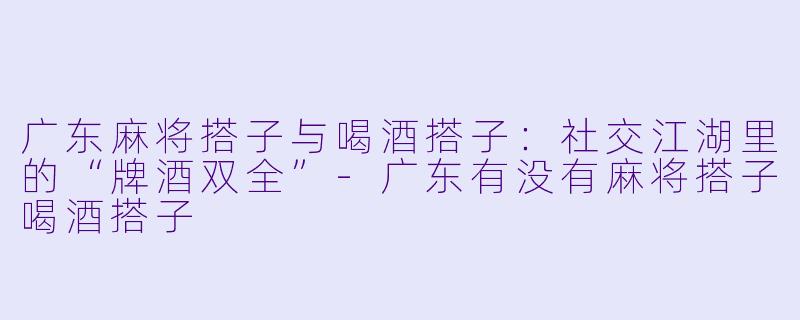 广东麻将搭子与喝酒搭子：社交江湖里的“牌酒双全”-广东有没有麻将搭子喝酒搭子
