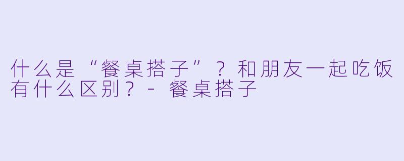 什么是“餐桌搭子”？和朋友一起吃饭有什么区别？-餐桌搭子