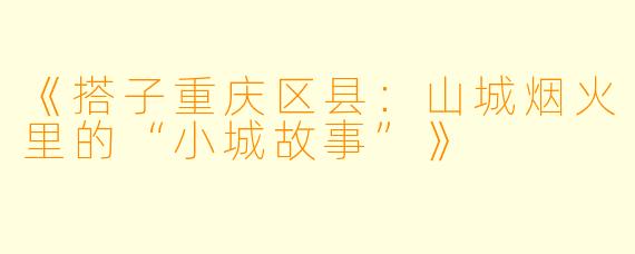 《搭子重庆区县：山城烟火里的“小城故事”》
