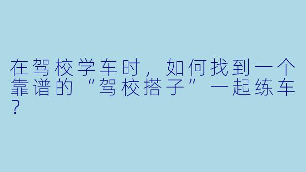 在驾校学车时，如何找到一个靠谱的“驾校搭子”一起练车？