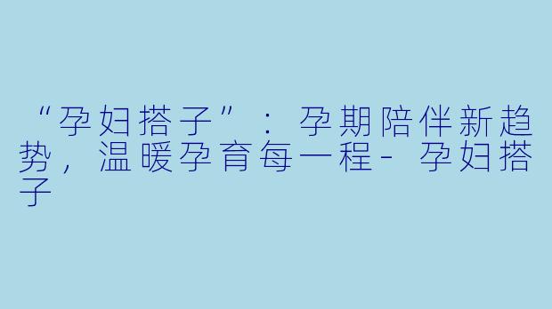 “孕妇搭子”：孕期陪伴新趋势，温暖孕育每一程-孕妇搭子