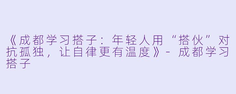 《成都学习搭子：年轻人用“搭伙”对抗孤独，让自律更有温度》-成都学习搭子
