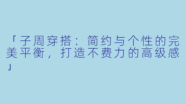 「子周穿搭：简约与个性的完美平衡，打造不费力的高级感」